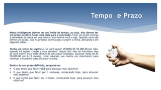 Metas inteligentes devem ter um limite de tempo, ou seja, elas devem ter
um prazo ou deve haver uma data para a conclusão. Fixar um prazo reforça
a seriedade da meta em sua mente. Isso motiva você a agir. Quando você não
define um prazo, não há pressão interna para cumprir a meta, deixando-a em
segundo plano.
Tenha um senso de urgência. Se você quiser VENDER R$ 50.000,00 por mês,
quando irá querer chegar a este número? "Algum dia" não vai funcionar. Mas
se você inserir esta meta dentro de um prazo (exemplo: alcançar meta de R$
50.000,00 em 6-12 meses), você colocará sua mente em movimento para
começar a trabalhar para alcançar a meta.
Dentro de seu prazo definido, pergunte-se:
 O que tenho que fazer HOJE para alcançar meu objetivo?
 O que tenho que fazer por 3 semanas, começando hoje, para alcançar
meu objetivo?
 O que tenho que fazer por 3 meses, começando hoje, para alcançar meu
objetivo?
Tempo e Prazo
 