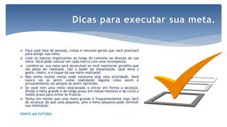  Faça uma lista de pessoas, coisas e recursos gerais que você precisará
para atingir sua meta.
 Liste os marcos importantes ao longo do caminho na direção de sua
meta. Você pode colocar em cada marco com uma recompensa.
 Lembre-se, sua meta será alcançável se você realmente acredita que
ele possa ser realizada. Use o poder da visualização. Qual seria o
gosto, cheiro, e o toque da sua meta realizada?
 Não tenha muitas metas onde nenhuma seja uma prioridade. Você
nunca vai se sentir como realizando alguma coisa assim e
provavelmente vai sempre se sentir oprimido.
 Se você tem uma meta relacionada a entrar em forma a alcançar,
divida a meta grande e de longo prazo em metas menores e de curto e
médio prazo para evitar se frustrar.
 Tenha em mente que uma meta grande é frequentemente mais fácil
de alcançar do que uma pequena, pois a meta pequena pode diminuir
sua motivação.
PONTE AO FUTURO
Dicas para executar sua meta.
 