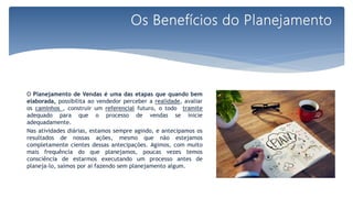 O Planejamento de Vendas é uma das etapas que quando bem
elaborada, possibilita ao vendedor perceber a realidade, avaliar
os caminhos , construir um referencial futuro, o todo tramite
adequado para que o processo de vendas se inicie
adequadamente.
Nas atividades diárias, estamos sempre agindo, e antecipamos os
resultados de nossas ações, mesmo que não estejamos
completamente cientes dessas antecipações. Agimos, com muito
mais frequência do que planejamos, poucas vezes temos
consciência de estarmos executando um processo antes de
planeja-lo, saímos por ai fazendo sem planejamento algum.
Os Benefícios do Planejamento
 