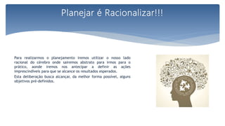 Para realizarmos o planejamento iremos utilizar o nosso lado
racional do cérebro onde sairemos abstrato para irmos para o
prático, aonde iremos nos antecipar a definir as ações
imprescindíveis para que se alcance os resultados esperados.
Esta deliberação busca alcançar, da melhor forma possível, alguns
objetivos pré-definidos.
Planejar é Racionalizar!!!
 