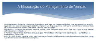 Um Planejamento de Vendas totalmente desenvolvido pode levar um tempo considerável para ser preparado e a melhor
opção deve ser a de uma abordagem gradativa. O próprio ato de planejamento vai trazer à consciência os fatores críticos
de sucesso em torno do qual você vai querer construir a sua estratégia.
Basicamente, o objetivo de qualquer plano de vendas é que a empresa venda mais. Para isso, é preciso que algumas
definições sejam realizadas .:
O Planejamento de Vendas é dividido em duas etapas, Primeira Etapa o Planejamento Estratégico e a Segunda Etapa o
Planejamento Operacional.
Antes de começarmos a trabalhar nelas, sugerimos que você avalie cuidadosamente quais são os elementos das duas etapas
que atendem as características da sua empresa.
.
 