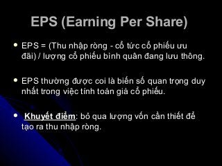 EPS (Earning Per Share)EPS (Earning Per Share)
 EPS = (Thu nhập ròng - cổ tức cổ phiếu ưuEPS = (Thu nhập ròng - cổ tức cổ phiếu ưu
đãi) / lượng cổ phiếu bình quân đang lưu thông.đãi) / lượng cổ phiếu bình quân đang lưu thông.
 EPS thường được coi là biến số quan trọng duyEPS thường được coi là biến số quan trọng duy
nhất trong việc tính toán giá cổ phiếu.nhất trong việc tính toán giá cổ phiếu.
 Khuyết điểmKhuyết điểm: bỏ qua lượng vốn cần thiết để: bỏ qua lượng vốn cần thiết để
tạo ra thu nhập ròng.tạo ra thu nhập ròng.
 