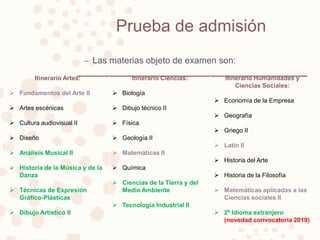 Prueba de admisión
– Las materias objeto de examen son:
Itinerario Artes:
 Fundamentos del Arte II
 Artes escénicas
 Cultura audiovisual II
 Diseño
 Análisis Musical II
 Historia de la Música y de la
Danza
 Técnicas de Expresión
Gráfico-Plásticas
 Dibujo Artístico II
Itinerario Ciencias:
 Biología
 Dibujo técnico II
 Física
 Geología II
 Matemáticas II
 Química
 Ciencias de la Tierra y del
Medio Ambiente
 Tecnología Industrial II
Itinerario Humanidades y
Ciencias Sociales:
 Economía de la Empresa
 Geografía
 Griego II
 Latín II
 Historia del Arte
 Historia de la Filosofía
 Matemáticas aplicadas a las
Ciencias sociales II
 2º Idioma extranjero
(novedad convocatoria 2019)
 