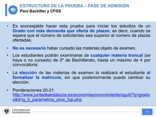11
• Es aconsejable hacer esta prueba para iniciar los estudios de un
Grado con más demanda que oferta de plazas; es decir, cuando se
espera que el número de solicitantes sea superior al número de plazas
ofertadas.
• No es necesario haber cursado las materias objeto de examen.
• Los estudiantes podrán examinarse de cualquier materia troncal (se
haya o no cursado) de 2º de Bachillerato, hasta un máximo de 4 por
convocatoria.
• La elección de las materias de examen la realizará el estudiante al
formalizar la matrícula, sin que posteriormente pueda cambiar su
elección.
• Ponderaciones 20-21:
http://www.juntadeandalucia.es/economiayconocimiento/sguit/?q=grado
s&d=g_b_parametros_prox_top.php
ESTRUCTURA DE LA PRUEBA – FASE DE ADMISIÓN
Para Bachiller y CFGS
 