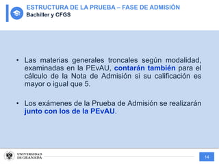 14
• Las materias generales troncales según modalidad,
examinadas en la PEvAU, contarán también para el
cálculo de la Nota de Admisión si su calificación es
mayor o igual que 5.
• Los exámenes de la Prueba de Admisión se realizarán
junto con los de la PEvAU.
ESTRUCTURA DE LA PRUEBA – FASE DE ADMISIÓN
Bachiller y CFGS
 