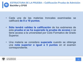 15
• Cada una de las materias troncales examinadas se
calificará de 0 a 10 puntos.
• Sólo tendrá validez la calificación de los exámenes de
esta prueba si se ha superado la prueba de acceso o se
tiene acceso a la universidad por Ciclo Formativo de Grado
Superior.
• Una materia se considera superada cuando se obtenga
una nota superior o igual a 5 puntos en el examen
correspondiente.
ESTRUCTURA DE LA PRUEBA – Calificación Prueba de Admisión
Bachiller y CFGS
 