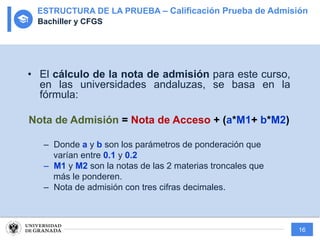 16
• El cálculo de la nota de admisión para este curso,
en las universidades andaluzas, se basa en la
fórmula:
Nota de Admisión = Nota de Acceso + (a*M1+ b*M2)
– Donde a y b son los parámetros de ponderación que
varían entre 0.1 y 0.2
– M1 y M2 son la notas de las 2 materias troncales que
más le ponderen.
– Nota de admisión con tres cifras decimales.
ESTRUCTURA DE LA PRUEBA – Calificación Prueba de Admisión
Bachiller y CFGS
 