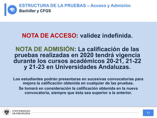 17
NOTA DE ACCESO: validez indefinida.
NOTA DE ADMISIÓN: La calificación de las
pruebas realizadas en 2020 tendrá vigencia
durante los cursos académicos 20-21, 21-22
y 21-23 en Universidades Andaluzas.
Los estudiantes podrán presentarse en sucesivas convocatorias para
mejora la calificación obtenida en cualquier de las pruebas.
Se tomará en consideración la calificación obtenida en la nueva
convocatoria, siempre que ésta sea superior a la anterior.
ESTRUCTURA DE LA PRUEBAS – Acceso y Admisión
Bachiller y CFGS
 