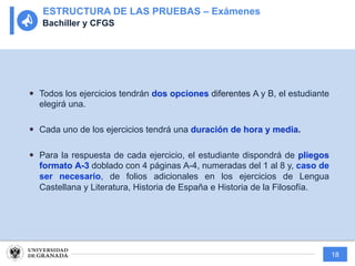 18
— Todos los ejercicios tendrán dos opciones diferentes A y B, el estudiante
elegirá una.
— Cada uno de los ejercicios tendrá una duración de hora y media.
— Para la respuesta de cada ejercicio, el estudiante dispondrá de pliegos
formato A-3 doblado con 4 páginas A-4, numeradas del 1 al 8 y, caso de
ser necesario, de folios adicionales en los ejercicios de Lengua
Castellana y Literatura, Historia de España e Historia de la Filosofía.
ESTRUCTURA DE LAS PRUEBAS – Exámenes
Bachiller y CFGS
 