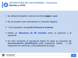 19
— Se utilizará bolígrafo o pluma con tinta negra o azul.
— No se pueden usar marcadores ni corrector (tippex).
— Y por supuesto, no puede firmarse el examen.
— Habrá un descanso de 60 minutos entre un ejercicio y el
siguiente.
— En todo momento el estudiante habrá de estar en posesión de
documentación identificativa (DNI, pasaporte, tarjeta, …), del
resguardo de matrícula y del justificante de pago.
ESTRUCTURA DE LAS PRUEBAS – Exámenes
Bachiller y CFGS
 