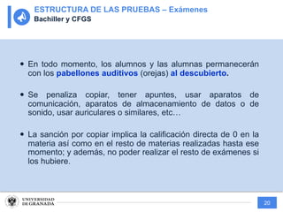 20
— En todo momento, los alumnos y las alumnas permanecerán
con los pabellones auditivos (orejas) al descubierto.
— Se penaliza copiar, tener apuntes, usar aparatos de
comunicación, aparatos de almacenamiento de datos o de
sonido, usar auriculares o similares, etc…
— La sanción por copiar implica la calificación directa de 0 en la
materia así como en el resto de materias realizadas hasta ese
momento; y además, no poder realizar el resto de exámenes si
los hubiere.
ESTRUCTURA DE LAS PRUEBAS – Exámenes
Bachiller y CFGS
 