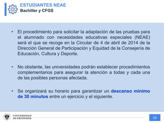 23
• El procedimiento para solicitar la adaptación de las pruebas para
el alumnado con necesidades educativas especiales (NEAE)
será el que se recoge en la Circular de 4 de abril de 2014 de la
Dirección General de Participación y Equidad de la Consejería de
Educación, Cultura y Deporte.
• No obstante, las universidades podrán establecer procedimientos
complementarios para asegurar la atención a todas y cada una
de las posibles personas afectada.
• Se organizará su horario para garantizar un descanso mínimo
de 30 minutos entre un ejercicio y el siguiente.
ESTUDIANTES NEAE
Bachiller y CFGS
 
