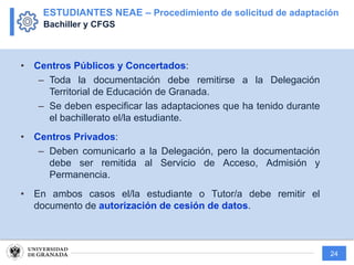 24
• Centros Públicos y Concertados:
– Toda la documentación debe remitirse a la Delegación
Territorial de Educación de Granada.
– Se deben especificar las adaptaciones que ha tenido durante
el bachillerato el/la estudiante.
• Centros Privados:
– Deben comunicarlo a la Delegación, pero la documentación
debe ser remitida al Servicio de Acceso, Admisión y
Permanencia.
• En ambos casos el/la estudiante o Tutor/a debe remitir el
documento de autorización de cesión de datos.
ESTUDIANTES NEAE – Procedimiento de solicitud de adaptación
Bachiller y CFGS
 