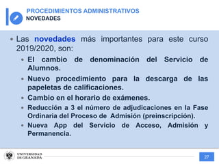 27
PROCEDIMIENTOS ADMINISTRATIVOS
NOVEDADES
— Las novedades más importantes para este curso
2019/2020, son:
— El cambio de denominación del Servicio de
Alumnos.
— Nuevo procedimiento para la descarga de las
papeletas de calificaciones.
— Cambio en el horario de exámenes.
— Reducción a 3 el número de adjudicaciones en la Fase
Ordinaria del Proceso de Admisión (preinscripción).
— Nueva App del Servicio de Acceso, Admisión y
Permanencia.
 
