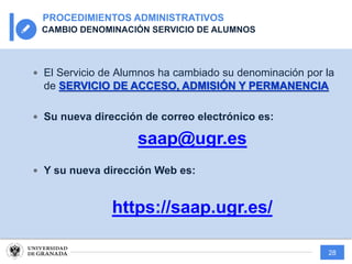 28
PROCEDIMIENTOS ADMINISTRATIVOS
CAMBIO DENOMINACIÓN SERVICIO DE ALUMNOS
— El Servicio de Alumnos ha cambiado su denominación por la
de SERVICIO DE ACCESO, ADMISIÓN Y PERMANENCIA
— Su nueva dirección de correo electrónico es:
saap@ugr.es
— Y su nueva dirección Web es:
https://saap.ugr.es/
 