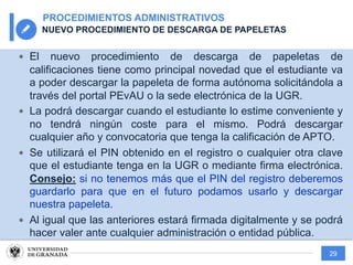 29
PROCEDIMIENTOS ADMINISTRATIVOS
NUEVO PROCEDIMIENTO DE DESCARGA DE PAPELETAS
— El nuevo procedimiento de descarga de papeletas de
calificaciones tiene como principal novedad que el estudiante va
a poder descargar la papeleta de forma autónoma solicitándola a
través del portal PEvAU o la sede electrónica de la UGR.
— La podrá descargar cuando el estudiante lo estime conveniente y
no tendrá ningún coste para el mismo. Podrá descargar
cualquier año y convocatoria que tenga la calificación de APTO.
— Se utilizará el PIN obtenido en el registro o cualquier otra clave
que el estudiante tenga en la UGR o mediante firma electrónica.
Consejo: si no tenemos más que el PIN del registro deberemos
guardarlo para que en el futuro podamos usarlo y descargar
nuestra papeleta.
— Al igual que las anteriores estará firmada digitalmente y se podrá
hacer valer ante cualquier administración o entidad pública.
 