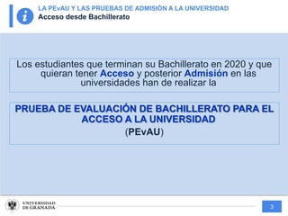 3
Los estudiantes que terminan su Bachillerato en 2020 y que
quieran tener Acceso y posterior Admisión en las
universidades han de realizar la
PRUEBA DE EVALUACIÓN DE BACHILLERATO PARA EL
ACCESO A LA UNIVERSIDAD
(PEvAU)
LA PEvAU Y LAS PRUEBAS DE ADMISIÓN A LA UNIVERSIDAD
Acceso desde Bachillerato
 
