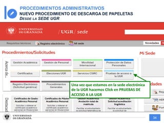 34
PROCEDIMIENTOS ADMINISTRATIVOS
NUEVO PROCEDIMIENTO DE DESCARGA DE PAPELETAS
DESDE LA SEDE UGR
Una vez que estamos en la sede electrónica
de la UGR hacemos Click en PRUEBAS DE
ACCESO A LA UGR
 
