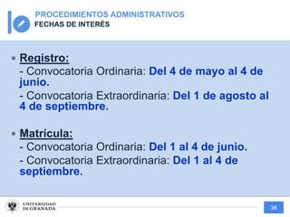 38
PROCEDIMIENTOS ADMINISTRATIVOS
FECHAS DE INTERÉS
— Registro:
- Convocatoria Ordinaria: Del 4 de mayo al 4 de
junio.
- Convocatoria Extraordinaria: Del 1 de agosto al
4 de septiembre.
— Matrícula:
- Convocatoria Ordinaria: Del 1 al 4 de junio.
- Convocatoria Extraordinaria: Del 1 al 4 de
septiembre.
 