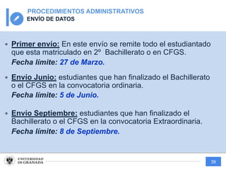 39
PROCEDIMIENTOS ADMINISTRATIVOS
ENVÍO DE DATOS
— Primer envío: En este envío se remite todo el estudiantado
que esta matriculado en 2º Bachillerato o en CFGS.
Fecha límite: 27 de Marzo.
— Envío Junio: estudiantes que han finalizado el Bachillerato
o el CFGS en la convocatoria ordinaria.
Fecha límite: 5 de Junio.
— Envío Septiembre: estudiantes que han finalizado el
Bachillerato o el CFGS en la convocatoria Extraordinaria.
Fecha límite: 8 de Septiembre.
 