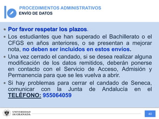 40
PROCEDIMIENTOS ADMINISTRATIVOS
ENVÍO DE DATOS
— Por favor respetar los plazos.
— Los estudiantes que han superado el Bachillerato o el
CFGS en años anteriores, o se presentan a mejorar
nota, no deben ser incluidos en estos envíos.
— Una vez cerrado el candado, si se desea realizar alguna
modificación de los datos remitidos, deberán ponerse
en contacto con el Servicio de Acceso, Admisión y
Permanencia para que se les vuelva a abrir.
— Si hay problemas para cerrar el candado de Seneca,
comunicar con la Junta de Andalucía en el
TELÉFONO: 955064059
 