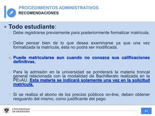 41
PROCEDIMIENTOS ADMINISTRATIVOS
RECOMENDACIONES
— Todo estudiante:
¡ Debe registrarse previamente para posteriormente formalizar matrícula.
¡ Debe pensar bien de lo que desea examinarse ya que una vez
formalizada la matrícula, ésta no podrá ser modificada.
¡ Puede matricularse aun cuando no conozca sus calificaciones
definitivas.
¡ Para la admisión en la universidad se ponderará la materia troncal
general relacionada con la modalidad de Bachillerato realizada en la
PEvAU. Esta materia se indicará solamente una vez en la solicitud
matrícula.
¡ Si se realiza el abono de los precios públicos on-line, deben obtener
resguardo del mismo, como justificante del pago.
 