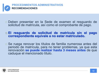 42
PROCEDIMIENTOS ADMINISTRATIVOS
RECOMENDACIONES
¡ Deben presentar en la Sede de examen el resguardo de
solicitud de matrícula, así como el comprobante de pago.
¡ El resguardo de solicitud de matrícula sin el pago
correspondiente equivale a no estar matriculado.
¡ Se ruega renovar los títulos de familia numerosa antes del
periodo de matrícula, para no tener problemas, ya que esta
renovación se puede realizar hasta 3 meses antes de que
caduque el mencionado título.
 