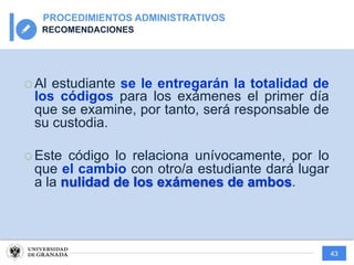43
PROCEDIMIENTOS ADMINISTRATIVOS
RECOMENDACIONES
¡ Al estudiante se le entregarán la totalidad de
los códigos para los exámenes el primer día
que se examine, por tanto, será responsable de
su custodia.
¡ Este código lo relaciona unívocamente, por lo
que el cambio con otro/a estudiante dará lugar
a la nulidad de los exámenes de ambos.
 