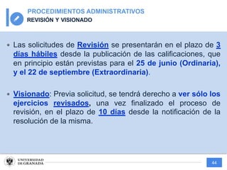 44
PROCEDIMIENTOS ADMINISTRATIVOS
REVISIÓN Y VISIONADO
— Las solicitudes de Revisión se presentarán en el plazo de 3
días hábiles desde la publicación de las calificaciones, que
en principio están previstas para el 25 de junio (Ordinaria),
y el 22 de septiembre (Extraordinaria).
— Visionado: Previa solicitud, se tendrá derecho a ver sólo los
ejercicios revisados, una vez finalizado el proceso de
revisión, en el plazo de 10 días desde la notificación de la
resolución de la misma.
 
