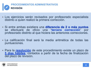 45
PROCEDIMIENTOS ADMINISTRATIVOS
REVISIÓN
— Los ejercicios serán revisados por profesorado especialista
distinto a quien realizó la primera corrección.
— Si entre ambas existiera una diferencia de 2 o más puntos
se efectuará de oficio una “tercera corrección” por
profesorado distinto al que hiciera las anteriores correcciones.
— La calificación final será la media aritmética de todas las
puntuaciones.
— Para la resolución de este procedimiento existe un plazo de
5 días hábiles, contados a partir de la fecha de finalización
del plazo de revisión.
 