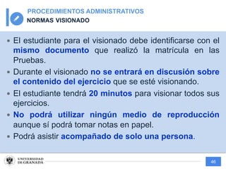 46
PROCEDIMIENTOS ADMINISTRATIVOS
NORMAS VISIONADO
— El estudiante para el visionado debe identificarse con el
mismo documento que realizó la matrícula en las
Pruebas.
— Durante el visionado no se entrará en discusión sobre
el contenido del ejercicio que se esté visionando.
— El estudiante tendrá 20 minutos para visionar todos sus
ejercicios.
— No podrá utilizar ningún medio de reproducción
aunque sí podrá tomar notas en papel.
— Podrá asistir acompañado de solo una persona.
 