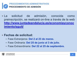 47
PROCEDIMIENTOS ADMINISTRATIVOS
PROCEDIMIENTO DE ADMISIÓN
— La solicitud de admisión, conocida como
preinscripción, se realizará on-line a través de la web
http://www.juntadeandalucia.es/economiayconoc
imiento/sguit/
— Fechas de solicitud:
— Fase Extranjeros: Del 2 al 23 de marzo.
— Fase Ordinaria: Del 25 de junio al 3 de julio.
— Fase Extraordinaria: Del 22 al 25 de septiembre.
 