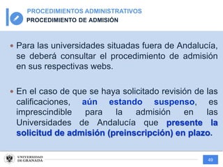 49
PROCEDIMIENTOS ADMINISTRATIVOS
PROCEDIMIENTO DE ADMISIÓN
— Para las universidades situadas fuera de Andalucía,
se deberá consultar el procedimiento de admisión
en sus respectivas webs.
— En el caso de que se haya solicitado revisión de las
calificaciones, aún estando suspenso, es
imprescindible para la admisión en las
Universidades de Andalucía que presente la
solicitud de admisión (preinscripción) en plazo.
 