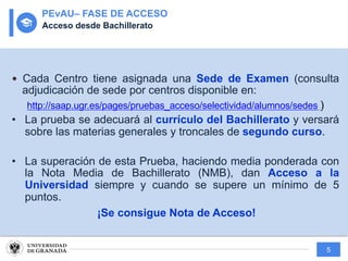 5
— Cada Centro tiene asignada una Sede de Examen (consulta
adjudicación de sede por centros disponible en:
http://saap.ugr.es/pages/pruebas_acceso/selectividad/alumnos/sedes )
• La prueba se adecuará al currículo del Bachillerato y versará
sobre las materias generales y troncales de segundo curso.
• La superación de esta Prueba, haciendo media ponderada con
la Nota Media de Bachillerato (NMB), dan Acceso a la
Universidad siempre y cuando se supere un mínimo de 5
puntos.
¡Se consigue Nota de Acceso!
PEvAU– FASE DE ACCESO
Acceso desde Bachillerato
 
