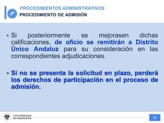 50
PROCEDIMIENTOS ADMINISTRATIVOS
PROCEDIMIENTO DE ADMISIÓN
— Si posteriormente se mejorasen dichas
calificaciones, de oficio se remitirán a Distrito
Único Andaluz para su consideración en las
correspondientes adjudicaciones.
— Si no se presenta la solicitud en plazo, perderá
los derechos de participación en el proceso de
admisión.
 