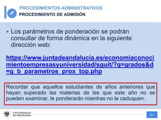 51
PROCEDIMIENTOS ADMINISTRATIVOS
PROCEDIMIENTO DE ADMISIÓN
— Los parámetros de ponderación se podrán
consultar de forma dinámica en la siguiente
dirección web:
https://www.juntadeandalucia.es/economiaconoci
mientoempresasyuniversidad/sguit/?q=grados&d
=g_b_parametros_prox_top.php
Recordar que aquellos estudiantes de años anteriores que
hayan superado las materias de las que este año no se
pueden examinar, le ponderarán mientras no le caduquen.
 
