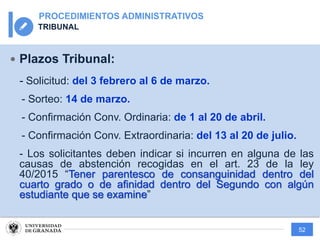 52
PROCEDIMIENTOS ADMINISTRATIVOS
TRIBUNAL
— Plazos Tribunal:
- Solicitud: del 3 febrero al 6 de marzo.
- Sorteo: 14 de marzo.
- Confirmación Conv. Ordinaria: de 1 al 20 de abril.
- Confirmación Conv. Extraordinaria: del 13 al 20 de julio.
- Los solicitantes deben indicar si incurren en alguna de las
causas de abstención recogidas en el art. 23 de la ley
40/2015 “Tener parentesco de consanguinidad dentro del
cuarto grado o de afinidad dentro del Segundo con algún
estudiante que se examine”
 