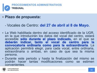 53
PROCEDIMIENTOS ADMINISTRATIVOS
TRIBUNAL
— Plazo de propuesta:
- Vocales de Centro: del 27 de abril al 8 de Mayo.
— La Web habilitada dentro del acceso identificado de la UGR,
en la que introducirán los datos del vocal del centro, estará
accesible sólo durante el plazo indicado, en el que se
deberán indicar, tanto el vocal de centro para la
convocatoria ordinaria como para la extraordinaria. La
aplicación permitirá elegir, para cada vocal, entre ordinaria,
extraordinaria o ambas, en caso de que sea la misma
persona.
— Durante este periodo y hasta la finalización del mismo se
podrán hacer tantas modificaciones como se estimen
convenientes.
 