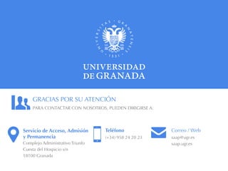 Servicio de Acceso, Admisión
y Permanencia
Complejo Administrativo Triunfo
Cuesta del Hospicio s/n
18100 Granada
PARA CONTACTAR CON NOSOTROS, PUEDEN DIRIGIRSE A:
Teléfono
(+34) 958 24 20 23
GRACIAS POR SU ATENCIÓN
Correo / Web
saap@ugr.es
saap.ugr.es
 
