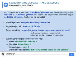 6
Se compone de 4 ejercicios: 3 Materias generales del bloque de asignaturas
troncales y 1 Materia general del bloque de asignaturas troncales según
modalidad e itinerario (se haya o no cursado)
• Primer ejercicio: Lengua Castellana y Literatura II
• Segundo ejercicio: Historia de España
• Tercer ejercicio: Lengua Extranjera (Alemán, Francés, Inglés, Italiano, Portugués)
- a elegir entre primera y segunda LE
- diferente a la LE de la fase de admisión
• Cuarto ejercicio: (se haya cursado o no):
– Artes: Fundamentos del Arte II
– Ciencias: Matemáticas II
– Humanidades: Latín II
– Ciencias Sociales: Matemáticas Aplicadas a las Ciencias Sociales II
ESTRUCTURA DE LA PEvAU – FASE DE ACCESO
Composición de la PEvAU
 