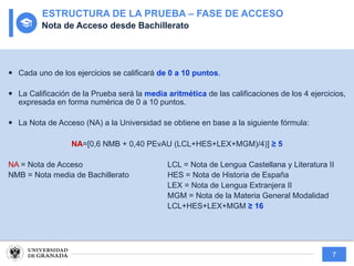 7
— Cada uno de los ejercicios se calificará de 0 a 10 puntos.
— La Calificación de la Prueba será la media aritmética de las calificaciones de los 4 ejercicios,
expresada en forma numérica de 0 a 10 puntos.
— La Nota de Acceso (NA) a la Universidad se obtiene en base a la siguiente fórmula:
NA=[0,6 NMB + 0,40 PEvAU (LCL+HES+LEX+MGM)/4)] ≥ 5
NA = Nota de Acceso LCL = Nota de Lengua Castellana y Literatura II
NMB = Nota media de Bachillerato HES = Nota de Historia de España
LEX = Nota de Lengua Extranjera II
MGM = Nota de la Materia General Modalidad
LCL+HES+LEX+MGM ≥ 16
ESTRUCTURA DE LA PRUEBA – FASE DE ACCESO
Nota de Acceso desde Bachillerato
 