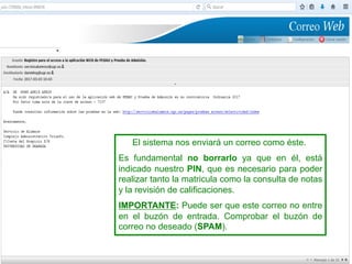 El sistema nos enviará un correo como éste.
Es fundamental no borrarlo ya que en él, está
indicado nuestro PIN, que es necesario para poder
realizar tanto la matricula como la consulta de notas
y la revisión de calificaciones.
IMPORTANTE: Puede ser que este correo no entre
en el buzón de entrada. Comprobar el buzón de
correo no deseado (SPAM).
 