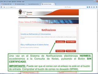 Una vez en el Sistema de Notificaciones electrónicas HERMES,
accederemos a la Consulta de Notas, pulsando el Botón SIN
CERTIFICADO.
IMPORTANTE: Puede ser que el correo con el enlace no esté en el buzón
de entrada. Comprobar el buzón de correo no deseado (SPAM).
 