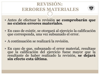 REVISIÓN:
ERRORES MATERIALES
—  Antes de efectuar la revisión se comprobarán que
no existen errores materiales.
—  En caso de existir, se otorgará al ejercicio la calificación
que corresponda, una vez subsanado el error.
—  A continuación se realizará la revisión.
—  En caso de que, subsanado el error material, resultase
que la calificación del ejercicio fuese mayor que la
resultante de haber realizado la revisión, se dejará
sin efecto esta última.
 