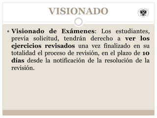 VISIONADO
—  Visionado de Exámenes: Los estudiantes,
previa solicitud, tendrán derecho a ver los
ejercicios revisados una vez finalizado en su
totalidad el proceso de revisión, en el plazo de 10
días desde la notificación de la resolución de la
revisión.
 