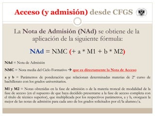 La Nota de Admisión (NAd) se obtiene de la
aplicación de la siguiente fórmula:
NAd = NMC (+ a * M1 + b * M2)
NAd = Nota de Admisión
NMC = Nota media del Ciclo Formativo à que es directamente la Nota de Acceso
a y b = Parámetros de ponderación que relacionan determinadas materias de 2º curso de
bachillerato con los grados universitarios.
M1 y M2 = Notas obtenidas en la fase de admisión o de la materia troncal de modalidad de la
fase de acceso (en el supuesto de que haya decidido presentarse a la fase de acceso completa con
el título de técnico superior), que multiplicada por los respectivos parámetros, a y b, otorguen la
mejor de las notas de admisión para cada uno de los grados solicitados por el/la alumno/a.
Acceso (y admisión) desde CFGS
 