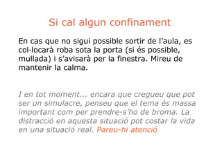 Si cal algun confinament 
En cas que no sigui possible sortir de l’aula, es 
col·locarà roba sota la porta (si és possible, 
mullada) i s’avisarà per la finestra. Mireu de 
mantenir la calma. 
I en tot moment... encara que cregueu que pot 
ser un simulacre, penseu que el tema és massa 
important com per prendre-s’ho de broma. La 
distracció en aquesta situació pot costar la vida 
en una situació real. Pareu-hi atenció. 

