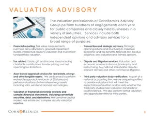 VA L U AT I O N A D V I S O R Y
The Valuation professionals of CohnReznick Advisory
Group perform hundreds of engagements each year
for public companies and closely held businesses in a
variety of industries. Services include both
independent opinions and advisory services for a
broad range of purposes:
• Financial reporting: Fair value measurements,
purchase price allocations, goodwill impairment
studies, intellectual property valuation and investment
fund portfolio valuation.
• Tax related: Estate, gift and income taxes including
charitable contributions, transfer pricing and net
operating loss limitations.
• Asset based appraisal services for real estate, energy,
and other tangible assets: We are licensed to perform
real estate appraisal services in all 50 states and
perform valuations of alternative energy assets
including solar, wind and biomass technologies.
• Valuation of fractional ownership interests and
complex financial instruments, including convertible
securities, debt, and derivatives: We combine capital
market, real estate and complex security valuation
expertise.
• Transaction and strategic advisory: Strategic
planning advice and structuring to maximize
economic and tax benefits, financial and tax due
diligence, and valuation and fairness opinions.
• Dispute and litigation services: Valuation and
economic analysis in divorce, bankruptcy and
restructuring, buy/sell and shareholder disputes,
eminent domain and other commercial litigation.
• Third party valuation study verification: As part of a
national accounting firm, we are uniquely qualified
to provide valuations that will meet the
expectations of auditors and to verify whether the
third party studies meet valuation standards for
audit evidence. We also perform formal valuation
and appraisal reviews for third parties.
8
 