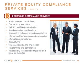 P R I VAT E E Q U I T Y C O M P L I A N C E
S E R V I C E S ( C O N T ’ D . )
December 23,2016 16
• Audits, reviews, compilations
• Corporate governance
• FAS 109 and FIN 48 consultation
• Fraud and other investigations
• Accounting outsourcing and consultations
• Internal audit outsourcing and co-sourcing
• International compliance
• Restructuring
• SEC services including IPO support
• Tax planning and compliance
• Tax specialty services including state and
local tax expertise
PORTFOLIO COMPLIANCE SERVICES$
 