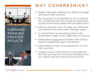 W H Y C O H N R E Z N I C K ?
 Nearly 100 years helping our clients manage
and grow their business
 The resources and experience of a national
firm combined with the hands-on approach
usually found associated with boutique firms.
 Industry specific focus to help you maximize
your bottom line and meet strategic goals.
 A commitment to providing clients with
actionable insight and a high level of service
 Dedicated engagement teams with active
partner leadership and involvement
 International reach and experience in over
100 countries
 Integrity and a commitment to excellence
that has earned the trust and confidence of
our clients and the financial community
December 23,2016 25
FORWARD
THINKING
CREATES
RESULTS
 